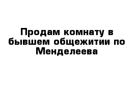 Продам комнату в бывшем общежитии по Менделеева